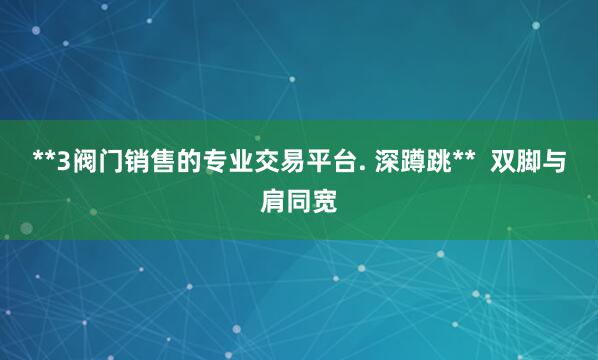 **3阀门销售的专业交易平台. 深蹲跳** 双脚与肩同宽