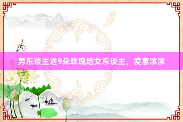 男东谈主送9朵玫瑰给女东谈主，爱意浓浓